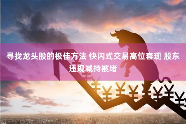 寻找龙头股的极佳方法 快闪式交易高位套现 股东违规减持被堵