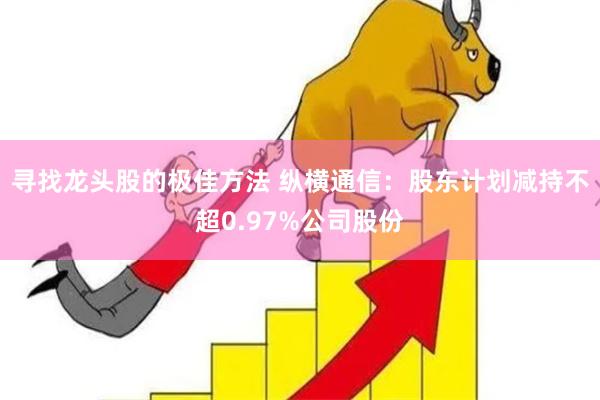 寻找龙头股的极佳方法 纵横通信：股东计划减持不超0.97%公司股份